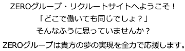 ZEROグループ・リクルートサイトへようこそ！「どこで働いても同じでしょ？」そんなふうに思っていませんか？ZEROグループは貴方の夢の実現を全力で応援します。